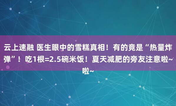 云上速融 医生眼中的雪糕真相！有的竟是“热量炸弹”！吃1根=2.5碗米饭！夏天减肥的旁友注意啦~