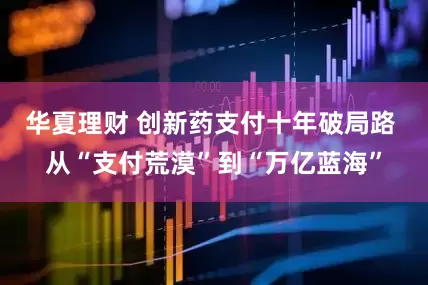 华夏理财 创新药支付十年破局路 从“支付荒漠”到“万亿蓝海”