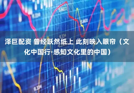 泽巨配资 曾经跃然纸上 此刻映入眼帘（文化中国行·感知文化里的中国）