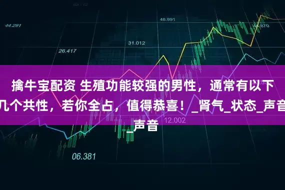擒牛宝配资 生殖功能较强的男性，通常有以下几个共性，若你全占，值得恭喜！_肾气_状态_声音