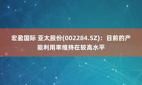 宏盈国际 亚太股份(002284.SZ)：目前的产能利用率维持在较高水平