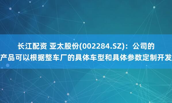 长江配资 亚太股份(002284.SZ)：公司的产品可以根据整车厂的具体车型和具体参数定制开发