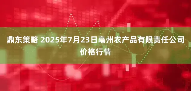 鼎东策略 2025年7月23日亳州农产品有限责任公司价格行情