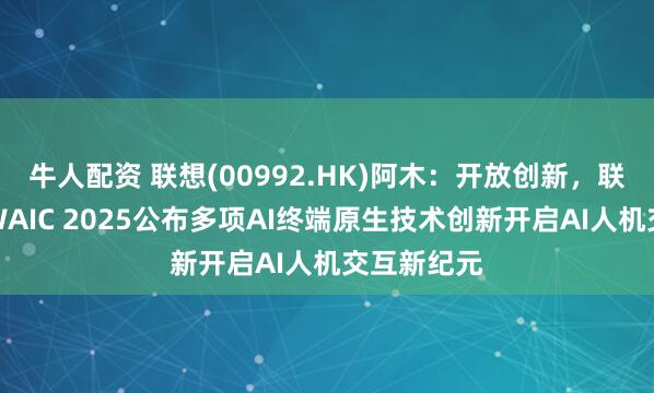 牛人配资 联想(00992.HK)阿木：开放创新，联想阿木在WAIC 2025公布多项AI终端原生技术创新开启AI人机交互新纪元