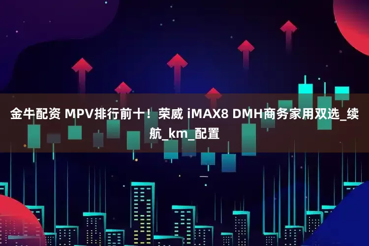 金牛配资 MPV排行前十！荣威 iMAX8 DMH商务家用双选_续航_km_配置