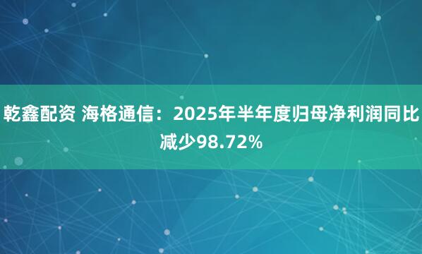 乾鑫配资 海格通信：2025年半年度归母净利润同比减少98.72%