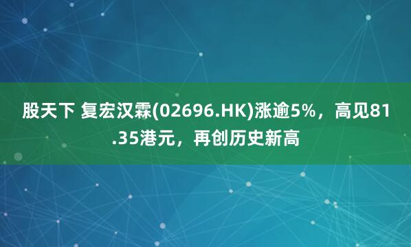 股天下 复宏汉霖(02696.HK)涨逾5%，高见81.35港元，再创历史新高