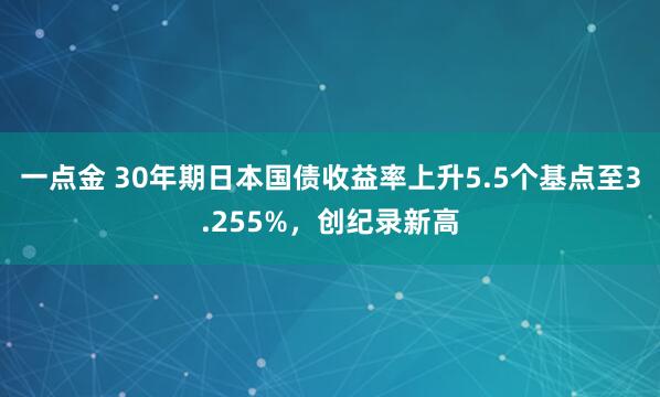 一点金 30年期日本国债收益率上升5.5个基点至3.255%，创纪录新高