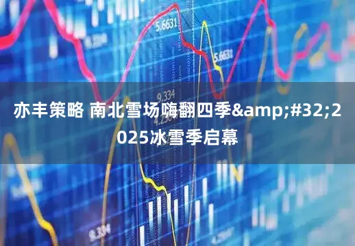 亦丰策略 南北雪场嗨翻四季 2025冰雪季启幕