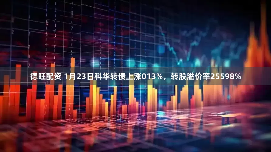 德旺配资 1月23日科华转债上涨013%，转股溢价率25598%