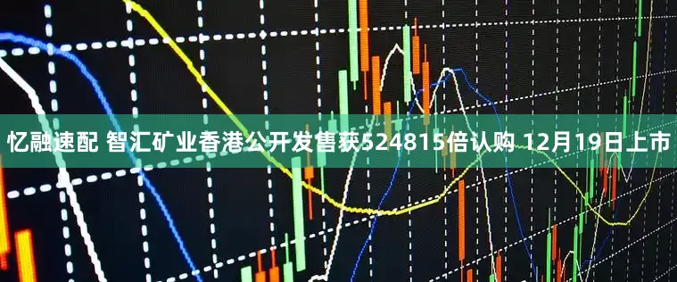 忆融速配 智汇矿业香港公开发售获524815倍认购 12月19日上市