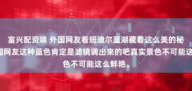 富兴配资端 外国网友看班迪尔蓝湖藏着这么美的秘境，韩国网友这种蓝色肯定是滤镜调出来的吧真实景色不可能这么鲜艳。
