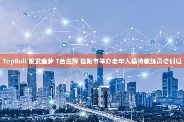 TopBull 银发追梦 T台生辉 信阳市举办老年人模特教练员培训班