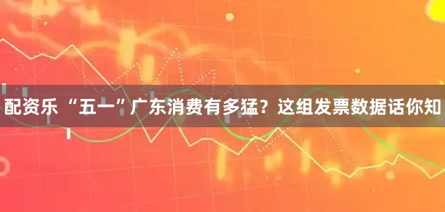 配资乐 “五一”广东消费有多猛？这组发票数据话你知